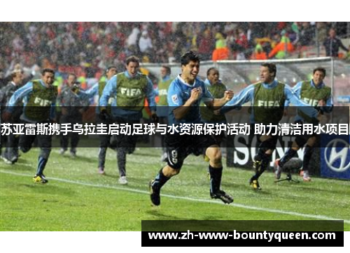 苏亚雷斯携手乌拉圭启动足球与水资源保护活动 助力清洁用水项目