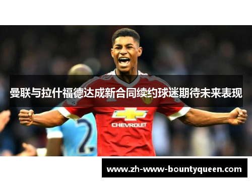 曼联与拉什福德达成新合同续约球迷期待未来表现