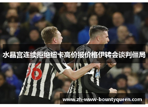 水晶宫连续拒绝纽卡高价报价格伊转会谈判僵局 水晶宫连续拒绝纽卡高价报价格伊转会谈判僵局