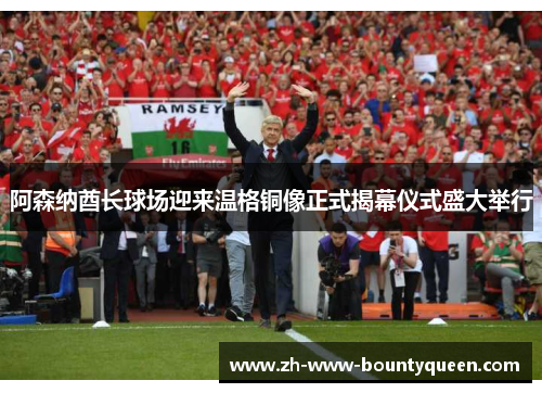 阿森纳酋长球场迎来温格铜像正式揭幕仪式盛大举行